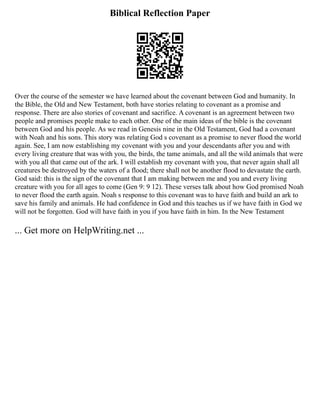 Biblical Reflection Paper
Over the course of the semester we have learned about the covenant between God and humanity. In
the Bible, the Old and New Testament, both have stories relating to covenant as a promise and
response. There are also stories of covenant and sacrifice. A covenant is an agreement between two
people and promises people make to each other. One of the main ideas of the bible is the covenant
between God and his people. As we read in Genesis nine in the Old Testament, God had a covenant
with Noah and his sons. This story was relating God s covenant as a promise to never flood the world
again. See, I am now establishing my covenant with you and your descendants after you and with
every living creature that was with you, the birds, the tame animals, and all the wild animals that were
with you all that came out of the ark. I will establish my covenant with you, that never again shall all
creatures be destroyed by the waters of a flood; there shall not be another flood to devastate the earth.
God said: this is the sign of the covenant that I am making between me and you and every living
creature with you for all ages to come (Gen 9: 9 12). These verses talk about how God promised Noah
to never flood the earth again. Noah s response to this covenant was to have faith and build an ark to
save his family and animals. He had confidence in God and this teaches us if we have faith in God we
will not be forgotten. God will have faith in you if you have faith in him. In the New Testament
... Get more on HelpWriting.net ...
 