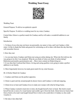 Wedding Toast Essay
Wedding Toast
General Purpose: To deliver an epideictic speech
Specific Purpose: To deliver a wedding toast for my sister, Candace
Central Idea: Glenn is a perfect match for Candace and he will make a wonderful addition to our
family
Introduction
1. To those of you who may not know me personally, my name is Amy, and I am Candace s little
sister. I d like to thank the bride and groom for welcoming us all to share with them this day that they
will remember forever.
I. How they met
1. As you may know, Candace and Glenn met using an online dating site. When she first told me she
was going to try this I was skeptical. What do you think of when you think of online dating?
Ridiculous personality questionnaires and ... Show more content on Helpwriting.net ...
5. It was then that I realized that Glenn s loving and caring qualities were going to make a perfect
addition to our family.
6. More Importantly however, he made great match for my sister because..
III. A Perfect Match for Candace
1. Candace and Glenn are the perfect opposites.
2. Glenn is quiet and shy around people he doesn t know and Candace is wild and outgoing.
3. Glenn loves to hunt and Candace loves to make new recipes with what he brings home.
4. When Candace wanted to learn how to knit, she bought herself a how to book. She tried to teach
herself but she is more of a visual learner and couldn t get it from the book. Glenn however learns best
from a book so he read it and taught himself how to knit so he could show n Candace so she could
visualize it.
5. He truly is her other half.
 