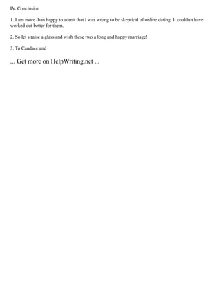 IV. Conclusion
1. I am more than happy to admit that I was wrong to be skeptical of online dating. It couldn t have
worked out better for them.
2. So let s raise a glass and wish these two a long and happy marriage!
3. To Candace and
... Get more on HelpWriting.net ...
 