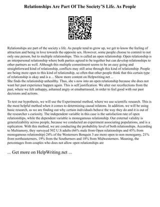Relationships Are Part Of The Society’S Life. As People
Relationships are part of the society s life. As people tend to grow up, we get to know the feeling of
attraction and being in love towards the opposite sex. However, some people choose to commit to not
only one person, but to multiple relationships. This is called an open relationship. Open relationship is
an interpersonal relationship where both parties agreed to be together but can develop relationships to
other partners as well. Although this multiple commitment seems to be an easy going and
straightforward kind of relationship, conflicts may still arise through this kind of relationship. People
are being more open to this kind of relationship, so often that other people think that this certain type
of relationship is okay and is a ... Show more content on Helpwriting.net ...
She finds the relationship unhealthy. Thus, she s now into an open relationship because she does not
want her past experience happen again. This is self justification. We alter our recollections from the
past, where we felt unhappy, ashamed angry or emabarrassed, in order to feel good with our past
decisions and actions.
To test our hypothesis, we will use the Experimental method, where we use scientific research. This is
the most helpful method when it comes to determining causal relatons. In addition, we will be using
basic research, as we are finding out why certain individuals behave the way they do and it is out of
the researcher s curiosity. The independent variable in this case is the satisfaction rate of open
relationships, while the dependent variable is monogamous relationship. Our external validity is
generalizability across people, because we conducted an experiment associating populations, and is a
replication. With this method, we are conducting the probability level of both relationships. According
to Multiamory, they surveyed 502 U.S adults (66% male from Open relationships and 45% from
monogamous relationship) 24% of the Westerners Bonquin 3 are more open to non monogamy, 21%
from northeasterners, 19% from the Southerners and 18% from Midwesterners. Meaning, the
percentages from couples who does not allow open relationships are
... Get more on HelpWriting.net ...
 