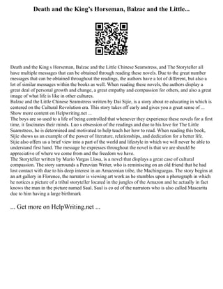 Death and the King’s Horseman, Balzac and the Little...
Death and the King s Horseman, Balzac and the Little Chinese Seamstress, and The Storyteller all
have multiple messages that can be obtained through reading these novels. Due to the great number
messages that can be obtained throughout the readings, the authors have a lot of different, but also a
lot of similar messages within the books as well. When reading these novels, the authors display a
great deal of personal growth and change, a great empathy and compassion for others, and also a great
image of what life is like in other cultures.
Balzac and the Little Chinese Seamstress written by Dai Sijie, is a story about re educating in which is
centered on the Cultural Revolution era. This story takes off early and gives you a great sense of ...
Show more content on Helpwriting.net ...
The boys are so used to a life of being controlled that whenever they experience these novels for a first
time, it fascinates their minds. Luo s obsession of the readings and due to his love for The Little
Seamstress, he is determined and motivated to help teach her how to read. When reading this book,
Sijie shows us an example of the power of literature, relationships, and dedication for a better life.
Sijie also offers us a brief view into a part of the world and lifestyle in which we will never be able to
understand first hand. The message he expresses throughout the novel is that we are should be
appreciative of where we come from and the freedom we have.
The Storyteller written by Mario Vargas Llosa, is a novel that displays a great case of cultural
compassion. The story surrounds a Peruvian Writer, who is reminiscing on an old friend that he had
lost contact with due to his deep interest in an Amazonian tribe, the Machinguegas. The story begins at
an art gallery in Florence, the narrator is viewing art work as he stumbles upon a photograph in which
he notices a picture of a tribal storyteller located in the jungles of the Amazon and he actually in fact
knows the man in the picture named Saul. Saul is co ed of the narrators who is also called Mascarita
due to him having a large birthmark
... Get more on HelpWriting.net ...
 