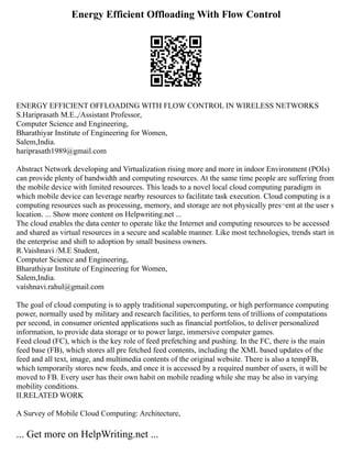 Energy Efficient Offloading With Flow Control
ENERGY EFFICIENT OFFLOADING WITH FLOW CONTROL IN WIRELESS NETWORKS
S.Hariprasath M.E.,/Assistant Professor,
Computer Science and Engineering,
Bharathiyar Institute of Engineering for Women,
Salem,India.
hariprasath1989@gmail.com
Abstract Network developing and Virtualization rising more and more in indoor Environment (POIs)
can provide plenty of bandwidth and computing resources. At the same time people are suffering from
the mobile device with limited resources. This leads to a novel local cloud computing paradigm in
which mobile device can leverage nearby resources to facilitate task execution. Cloud computing is a
computing resources such as processing, memory, and storage are not physically pres¬ent at the user s
location. ... Show more content on Helpwriting.net ...
The cloud enables the data center to operate like the Internet and computing resources to be accessed
and shared as virtual resources in a secure and scalable manner. Like most technologies, trends start in
the enterprise and shift to adoption by small business owners.
R.Vaishnavi /M.E Student,
Computer Science and Engineering,
Bharathiyar Institute of Engineering for Women,
Salem,India.
vaishnavi.rahul@gmail.com
The goal of cloud computing is to apply traditional supercomputing, or high performance computing
power, normally used by military and research facilities, to perform tens of trillions of computations
per second, in consumer oriented applications such as financial portfolios, to deliver personalized
information, to provide data storage or to power large, immersive computer games.
Feed cloud (FC), which is the key role of feed prefetching and pushing. In the FC, there is the main
feed base (FB), which stores all pre fetched feed contents, including the XML based updates of the
feed and all text, image, and multimedia contents of the original website. There is also a tempFB,
which temporarily stores new feeds, and once it is accessed by a required number of users, it will be
moved to FB. Every user has their own habit on mobile reading while she may be also in varying
mobility conditions.
II.RELATED WORK
A Survey of Mobile Cloud Computing: Architecture,
... Get more on HelpWriting.net ...
 