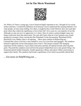 Art In The Movie Wasteland
Art. What is it? Since a young age, I never found art highly important to me. I thought of it as weird
strokes and lines. I created this definition of art because I never understood the meaning behind it. For
some people, art may mean nothing. For others, it might be their world. But how does one reach that
point where they realize the significance of art in their life? Art is seen in a vast majority of our life.
Although we may not see it or appreciate it, it s there. Once its entity is acknowledged, many new
things could arise from that observation. Not only did I learn what art is but I gained a new found
perspective towards it from viewing the film Wasteland. In the documentary Wasteland (2010),
directed by Lucy Walker, there is an uprising ... Show more content on Helpwriting.net ...
I learned that a piece of art has a story behind it, even if it is just lines and squiggles. The catadores
learned to appreciate art but what purpose does it have? This project created a life changing
experience for the catadores. It gave them motivation and they all aspired towards achieving their
goals. The profit the catadores received from this project helped them move onto greater things. Isis
remarried and left Jardin Gramacho. Zumbi opened up a library and school. Others used money to
support their family. The catadores had found a significance of art which successfully altered their
... Get more on HelpWriting.net ...
 