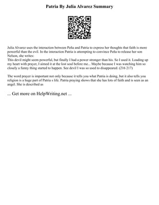 Patria By Julia Alvarez Summary
Julia Alvarez uses the interaction between Peña and Patria to express her thoughts that faith is more
powerful than the evil. In the interaction Patria is attempting to convince Peña to release her son
Nelson, she writes:
This devil might seem powerful, but finally I had a power stronger than his. So I used it. Loading up
my heart with prayer, I aimed it at the lost soul before me... Maybe because I was watching him so
closely a funny thing started to happen. See devil I was so used to disappeared. (216 217)
The word prayer is important not only because it tells you what Patria is doing, but it also tells you
religion is a huge part of Patria s life. Patria praying shows that she has lots of faith and is seen as an
angel. She is described as
... Get more on HelpWriting.net ...
 