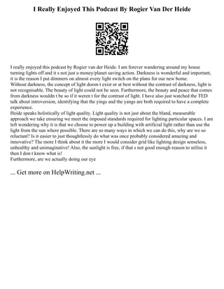 I Really Enjoyed This Podcast By Rogier Van Der Heide
I really enjoyed this podcast by Rogier van der Heide. I am forever wandering around my house
turning lights off and it s not just a money/planet saving action. Darkness is wonderful and important,
it is the reason I put dimmers on almost every light switch on the plans for our new home.
Without darkness, the concept of light doesn t exist or at best without the contrast of darkness, light is
not recognisable. The beauty of light could not be seen. Furthermore, the beauty and peace that comes
from darkness wouldn t be so if it weren t for the contrast of light. I have also just watched the TED
talk about introversion, identifying that the yings and the yangs are both required to have a complete
experience.
Heide speaks holistically of light quality. Light quality is not just about the bland, measurable
approach we take ensuring we meet the imposed standards required for lighting particular spaces. I am
left wondering why it is that we choose to power up a building with artificial light rather than use the
light from the sun where possible. There are so many ways in which we can do this, why are we so
reluctant? Is it easier to just thoughtlessly do what was once probably considered amazing and
innovative? The more I think about it the more I would consider grid like lighting design senseless,
unhealthy and unimaginative! Also, the sunlight is free, if that s not good enough reason to utilise it
then I don t know what is!
Furthermore, are we actually doing our eye
... Get more on HelpWriting.net ...
 