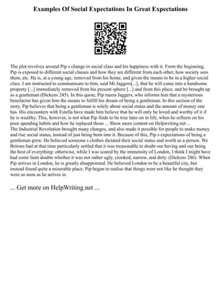 Examples Of Social Expectations In Great Expectations
The plot revolves around Pip s change in social class and his happiness with it. From the beginning,
Pip is exposed to different social classes and how they are different from each other, how society sees
them, etc. He is, at a young age, removed from his home, and given the means to be in a higher social
class. I am instructed to communicate to him, said Mr Jaggers[...], that he will come into a handsome
property [...] immediately removed from his present sphere [...] and from this place, and be brought up
as a gentleman (Dickens 245). In this quote, Pip meets Jaggers, who informs him that a mysterious
benefactor has given him the means to fulfill his dream of being a gentleman. In this section of the
story, Pip believes that being a gentleman is solely about social status and the amount of money one
has. His encounters with Estella have made him believe that he will only be loved and worthy of it if
he is wealthy. This, however, is not what Pip finds to be true later on in life, when he reflects on his
poor spending habits and how he replaced those ... Show more content on Helpwriting.net ...
The Industrial Revolution brought many changes, and also made it possible for people to make money
and rise social status, instead of just being born into it. Because of this, Pip s expectations of being a
gentleman grew. He believed someone s clothes dictated their social status and worth as a person. We
Britons had at that time particularly settled that it was treasonable to doubt our having and our being
the best of everything: otherwise, while I was scared by the immensity of London, I think I might have
had some faint doubts whether it was not rather ugly, crooked, narrow, and dirty. (Dickens 286). When
Pip arrives in London, he is greatly disappointed. He believed London to be a beautiful city, but
instead found quite a miserable place. Pip began to realise that things were not like he thought they
were as soon as he arrives in
... Get more on HelpWriting.net ...
 