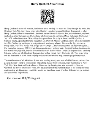 Harry Quebert Affair Essay
Harry Quebert is a one hit wonder, in terms of novel writing. He made his fame through the book, The
Origin of Evil. Yet, thirty three years later, Quebert s student Marcus Goldman discovers it is a lie:
Harry Quebert didn t write the book. Someone named Luther Caleb did. But, more than this, the book
is about an affair between Mr. Quebert and a fifteen year old girl named Nola Kellergan. On August
30, 1975, Nola disappeared. Now, thirty three years later, the body is found, and Mr. Quebert is
blamed. Young, upstart author and student of Mr. Quebert, Marcus Goldman shows up on the scene to
free Mr. Quebert by leading an investigation and publishing a book. The more he digs, the worse
things seem. Nola was buried with a copy of The Origin ... Show more content on Helpwriting.net ...
For examples, on pages 523 525, Mr. Goldman discovers he incorrectly depicted Nola s situation with
her mother. On page 536, Marcus Goldman discovers that he ruined David Kellergan s (Nola s father)
life, and earlier on, Mr. Goldman discovers that he had ruined Harry Quebert s life. This helps bring
out the theme that it is not smart to jump to conclusions because they can hurt people very much.
The development of Mr. Goldman from a man needing a story to a man afraid of his story shows that
people shouldn t jump to conclusions. The setting change from Somerset, New Hampshire to New
York City, New York and back relates to this theme by showing that, due to mistakes, Marcus
Goldman has forced a town into ruins. The development of the plot leads back to the theme mistakes
undermining Mr. Goldman s credibility would not have been made if he had followed his gut instinct
and pursued all suspects and
... Get more on HelpWriting.net ...
 