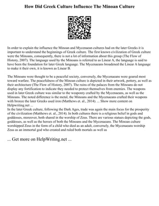 How Did Greek Culture Influence The Minoan Culture
In order to explain the influence the Minoan and Mycenaean cultures had on the later Greeks it is
important to understand the beginnings of Greek culture. The first known civilization of Greek culture
were the Minoans, consequently, there is not a lot of information about this group (The Flow of
History, 2007). The language used by the Minoans is referred to as Linear A, the language is said to
have been the foundation for later Greek language. The Mycenaeans broadened the Linear A language
to make it their own, it is known as Linear B.
The Minoans were thought to be a peaceful society, conversely, the Mycenaeans were geared most
toward warfare. The peacefulness of the Minoan culture is depicted in their artwork, pottery, as well as
their architecture (The Flow of History, 2007). The ruins of the palaces from the Minoans do not
display any fortification to indicate they needed to protect themselves from enemies. The weapons
used in later Greek culture was similar to the weaponry crafted by the Mycenaeans, as well as the
Minoans. The noted difference is the metal, the Minoans and the Mycenaeans crafted their weapons
with bronze the later Greeks used iron (Matthews et. al., 2014). ... Show more content on
Helpwriting.net ...
In the later Greek culture, following the Dark Ages, trade was again the main focus for the prosperity
of the civilization (Matthews et. al., 2014). In both cultures there is a religious belief in gods and
goddesses, moreover, both shared in the worship of Zeus. There are various statues depicting the gods,
goddesses, as well as the heroes of both the Minoans and the Mycenaeans. The Minoan culture
worshipped Zeus in the form of a child who died as an adult, conversely, the Mycenaeans worship
Zeus as an immortal god who created and ruled both mortals as well as
... Get more on HelpWriting.net ...
 