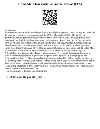 Urban Mass Transportation Administration (FTA)
Introduction
Transportation investment increased significantly with highway systems created during the 1940 s and
the impressive interstate system program of the 1950 s. Massively subsidized by the federal
government, these surface initiatives connected States from coast to coast, but concurrently made
suburban living feasible, while eroding inner city investment (Shoup Lang, 2011). Later, when the
streetcar, rail, and bus systems within cities began to falter and fade, President Kennedy suggested
federal investment in urban transportation. However, it wasn t until President Johnson signed the
Urban Mass Transportation Act of 1964 that government funding for mass transit and the Urban Mass
Transportation Administration were established (Federal Transit Administration [FTA], n.d.).
A decade later, the National Mass Transportation Assistance Act created formula grant funding to
assist with operating expenses of public and nonprofit transit agencies. While signing the Act,
President Gerald Ford (1974) announced the legislation would enable localities to plan intelligently
for their long term needs and offer financial support which can be used for rural transportation. Since
those initial transportation initiatives, transit planning and appropriations have continued to expand.
Fitting to the larger role, in 1991 the Urban Mass Transportation Administration was rechristened the
Federal Transit Administration (FTA).
From the initiation of funding public transit, the
... Get more on HelpWriting.net ...
 