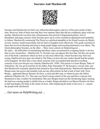 Socrates And Machiavelli
Socrates and Machiavelli are both very influential philosophers and two of the great minds of their
time. However, both of these men had their own separate ideas that did not completely agree with one
another. Machiavelli was born into a Renaissance time period of fragmented politics, lots of
bloodshed, and angry citizens while Socrates grew up in a time of political adjustment and instability
in Athens. Machiavelli constructed The Prince as a political pamphlet to his friend Lorenzo de Medici
on how a prince would successfully rule his land or kingdom most effectively. This guide consisted of
ideas that involved cheating and lying to keep people happy and asserting dominance over others. The
Greek philosopher Socrates, on the other ... Show more content on Helpwriting.net ...
He states ...the difficulties of maintaining hereditary states accustomed to a reigning family is far less
than in new monarchies... (Machiavelli, 5). Socrates may not oppose this first idea, but this sets up the
rest of the book s intentions which are how to rule most effectively, which Socrates may find very
wrong. Machiavelli next goes into detail in The Prince on how this new leader should lead the people
of his kingdom. He then tells a story about someone who was handed land and did everything
correctly in his eyes but got very unlucky (Machiavelli, 1950). This person is Cesare Borgia, Duke of
Valentinois. He was given territory by his father, Pope Alexander VI. He became a vicious ruler, one
that Machiavelli extremely admired and claimed to have had ruled perfectly. Machiavelli admired how
Borgia came into power and instantly took out any allies/armies he had a lack of trust with. Next,
Borgia ...appointed Messer Remirro de Orco, a cruel and able man, to whom he gave the fullest
authority (Machiavelli, 27). This man was hired to keep control of the area and have everyone feel
threatened so they wouldn t be disobedient. But once Borgia found out this threatening figure running
the land was causing people to dislike him as a leader, Borgia decided to cut Messer Remirro de Orco
in half and display his body in the center of town. After displaying his body to the town, it ...caused
the people both satisfaction
... Get more on HelpWriting.net ...
 