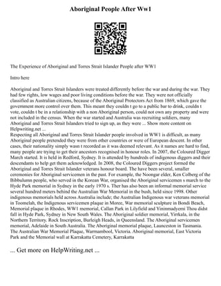 Aboriginal People After Ww1
The Experience of Aboriginal and Torres Strait Islander People after WW1
Intro here
Aboriginal and Torres Strait Islanders were treated differently before the war and during the war. They
had few rights, low wages and poor living conditions before the war. They were not officially
classified as Australian citizens, because of the Aboriginal Protectors Act from 1869, which gave the
government more control over them. This meant they couldn t go to a public bar to drink, couldn t
vote, couldn t be in a relationship with a non Aboriginal person, could not own any property and were
not included in the census. When the war started and Australia was recruiting soldiers, many
Aboriginal and Torres Strait Islanders tried to sign up, as they were ... Show more content on
Helpwriting.net ...
Respecting all Aboriginal and Torres Strait Islander people involved in WW1 is difficult, as many
Aboriginal people pretended they were from other countries or were of European descent. In other
cases, their nationality simply wasn t recorded as it was deemed relevant. As it names are hard to find,
many people are trying to get their ancestors recognised in honour roles. In 2007, the Coloured Digger
March started. It is held in Redford, Sydney. It is attended by hundreds of indigenous diggers and their
descendants to help get them acknowledged. In 2008, the Coloured Diggers project formed the
Aboriginal and Torres Strait Islander veterans honour board. The have been several, smaller
ceremonies for Aboriginal servicemen in the past. For example, the Noongar elder, Ken Colberg of the
Bibbulumn people, who served in the Korean War, organised the Aboriginal servicemen s march to the
Hyde Park memorial in Sydney in the early 1970 s. Ther has also been an informal memorial service
several hundred meters behind the Australian War Memorial in the bush, held since 1998. Other
indigenous memorials held across Australia include; the Australian Indigenous war veterans memorial
in Toomelah, the Indigenous servicemen plaque in Moree, War memorial sculpture in Bondi Beach,
Memorial plaque in Rhodes, WW1 memorial, Callan Park in Lilyfield and Yininmadyemi Thou didst
fall in Hyde Park, Sydney in New South Wales. The Aboriginal soldier memorial, Yirrkala, in the
Northern Territory. Rock Inscription, Burleigh Heads, in Queensland. The Aboriginal servicemen
memorial, Adelaide in South Australia. The Aboriginal memorial plaque, Launceston in Tasmania.
The Australian War Memorial Plaque, Warrnambool, Victoria. Aboriginal memorial, East Victoria
Park and the Memorial wall at Karrakatta Cemetery, Karrakatta
... Get more on HelpWriting.net ...
 