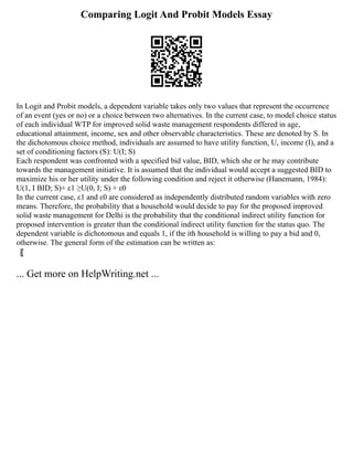 Comparing Logit And Probit Models Essay
In Logit and Probit models, a dependent variable takes only two values that represent the occurrence
of an event (yes or no) or a choice between two alternatives. In the current case, to model choice status
of each individual WTP for improved solid waste management respondents differed in age,
educational attainment, income, sex and other observable characteristics. These are denoted by S. In
the dichotomous choice method, individuals are assumed to have utility function, U, income (I), and a
set of conditioning factors (S): U(I; S)
Each respondent was confronted with a specified bid value, BID, which she or he may contribute
towards the management initiative. It is assumed that the individual would accept a suggested BID to
maximize his or her utility under the following condition and reject it otherwise (Hanemann, 1984):
U(1, I BID; S)+ ε1 ≥U(0, I; S) + ε0
In the current case, ε1 and ε0 are considered as independently distributed random variables with zero
means. Therefore, the probability that a household would decide to pay for the proposed improved
solid waste management for Delhi is the probability that the conditional indirect utility function for
proposed intervention is greater than the conditional indirect utility function for the status quo. The
dependent variable is dichotomous and equals 1, if the ith household is willing to pay a bid and 0,
otherwise. The general form of the estimation can be written as:
〖
... Get more on HelpWriting.net ...
 