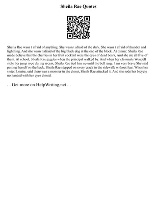 Sheila Rae Quotes
Sheila Rae wasn t afraid of anything. She wasn t afraid of the dark. She wasn t afraid of thunder and
lightning. And she wasn t afraid of the big black dog at the end of the block. At dinner, Sheila Rae
made believe that the cherries in her fruit cocktail were the eyes of dead bears, And she ate all five of
them. At school, Sheila Rae giggles when the principal walked by. And when her classmate Wendell
stole her jump rope during recess, Sheila Rae tied him up until the bell rang. I am very brave She said
patting herself on the back. Sheila Rae stepped on every crack in the sidewalk without fear. When her
sister, Louise, said there was a monster in the closet, Sheila Rae attacked it. And she rode her bicycle
no handed with her eyes closed.
... Get more on HelpWriting.net ...
 