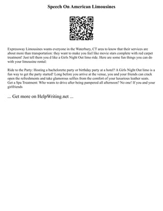 Speech On American Limousines
Expressway Limousines wants everyone in the Waterbury, CT area to know that their services are
about more than transportation: they want to make you feel like movie stars complete with red carpet
treatment! Just tell them you d like a Girls Night Out limo ride. Here are some fun things you can do
with your limousine rental:
Ride to the Party: Hosting a bachelorette party or birthday party at a hotel? A Girls Night Out limo is a
fun way to get the party started! Long before you arrive at the venue, you and your friends can crack
open the refreshments and take glamorous selfies from the comfort of your luxurious leather seats.
Get a Spa Treatment: Who wants to drive after being pampered all afternoon? No one! If you and your
girlfriends
... Get more on HelpWriting.net ...
 