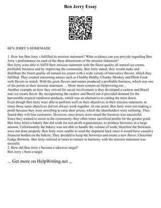 Ben Jerry Essay
BEN JERRY S HOMEMADE
1. How has Ben Jerry s fulfilled its mission statement? What evidence can you provide regarding Ben
Jerry s performance on each of the three dimensions of the mission statement?
Ben Jerry were able to fulfill their mission statement with the finest quality all natural ice cream,
profitable business and by improving the community. Ben Jerry stated, they would make and
distribute the finest quality all natural ice cream with a wide variety of innovative flavors, which they
fulfilled. They created interesting names such as Chubby Hubby, Chunky Monkey and Phish Food
with flavors to match. With the great flavors and names produced a profitable business, which was one
of the points in their mission statement. ... Show more content on Helpwriting.net ...
Another example on how they strived for social involvement is they developed a cashew and Brazil
nuts ice cream flavor. By incorporating the cashew and Brazil nut it provided demand for the
harvestable tropical rainforest products, which was an alternative to cutting the trees down.
Even though Ben Jerry were able to perform well on their objectives in their mission statement, at
times those same objectives did not always work together. At one point, Ben Jerry were not making a
profit because they were unwilling to raise their prices, which the shareholders were suffering. They
feared they will lose customers. However, once prices were raised the business was successful.
Since they wanted to assist in the community, they often times sacrificed profits for the greater good.
Ben Jerry hired a bakery that did work for non profit organizations, to produce brownies in a large
amount. Unfortunately the bakery was not able to handle the volume of work; therefore the brownies
were not done properly. Ben Jerry were unable to send the shipment back since it would have caused a
financial burden on the bakery. They decided to keep the brownies and create a new flavor, Chocolate
Fudge Brownie. Ben Jerry realized at times to remain in harmony with the mission statement was
stressful.
2. How did Ben Jerry s become a takeover target?
Ben Jerry s been a target
... Get more on HelpWriting.net ...
 