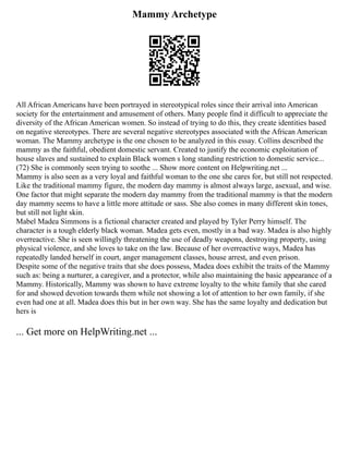 Mammy Archetype
All African Americans have been portrayed in stereotypical roles since their arrival into American
society for the entertainment and amusement of others. Many people find it difficult to appreciate the
diversity of the African American women. So instead of trying to do this, they create identities based
on negative stereotypes. There are several negative stereotypes associated with the African American
woman. The Mammy archetype is the one chosen to be analyzed in this essay. Collins described the
mammy as the faithful, obedient domestic servant. Created to justify the economic exploitation of
house slaves and sustained to explain Black women s long standing restriction to domestic service...
(72) She is commonly seen trying to soothe ... Show more content on Helpwriting.net ...
Mammy is also seen as a very loyal and faithful woman to the one she cares for, but still not respected.
Like the traditional mammy figure, the modern day mammy is almost always large, asexual, and wise.
One factor that might separate the modern day mammy from the traditional mammy is that the modern
day mammy seems to have a little more attitude or sass. She also comes in many different skin tones,
but still not light skin.
Mabel Madea Simmons is a fictional character created and played by Tyler Perry himself. The
character is a tough elderly black woman. Madea gets even, mostly in a bad way. Madea is also highly
overreactive. She is seen willingly threatening the use of deadly weapons, destroying property, using
physical violence, and she loves to take on the law. Because of her overreactive ways, Madea has
repeatedly landed herself in court, anger management classes, house arrest, and even prison.
Despite some of the negative traits that she does possess, Madea does exhibit the traits of the Mammy
such as: being a nurturer, a caregiver, and a protector, while also maintaining the basic appearance of a
Mammy. Historically, Mammy was shown to have extreme loyalty to the white family that she cared
for and showed devotion towards them while not showing a lot of attention to her own family, if she
even had one at all. Madea does this but in her own way. She has the same loyalty and dedication but
hers is
... Get more on HelpWriting.net ...
 