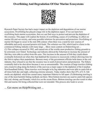 Overfishing And Degradation Of Our Marine Ecosystems
Research Paper Society has had a major impact on the depletion and degradation of our marine
ecosystems. Overfishing has played a large role in the depletion aspect. If we can learn how
overfishing hurts marine ecosystems, then we can find ways to protect and prevent the depletion of
this resource. This paper will explain the history of overfishing, causes of overfishing, its affect on
marine life and our society, and some possible solutions for prevention and protection. Overfishing of
marine life began to occur in the mid 20th century when there was a need for new sources of
affordable and easily accessed protein rich foods. The solution was fish, which lead to a burst in the
commercial fishing industry with many large ... Show more content on Helpwriting.net ...
(2) This collapse occurred in 1992, and caused one of the worlds most productive fishing grounds to
be extremely over fished. Technology and industry allowed the fishermen to increase the amount of
fish they were able to collect from this area. This increase in the amount of fish they could obtain
eventually bottomed out when they had depleted the resource to excessively without allowing time for
the fish to replace their populations. Because many of the government officials held shares in the cod
industry, they refused to see that the resource was in need of preservation and protection. The fishery
eventually had to be shut down because it was so unsustainable. The creation of large trawlers (fishing
nets created to drag along the bottom of the sea) was a major aspect in the depletion of the Canadian
Newfoundland fishery. These trawlers were brought in by big industries and were able to catch fish at
all times both day and night, collecting extreme amounts. Today studies show that 25% of U.S. fish
stocks are depleted, which has caused many important fisheries to fall apart. (3) Bottoming trawling is
one of the most harmful fishing methods out there. Most bottom trawlers are used to catch fish species
like cod, shrimp, and flounder, which live on the ocean floors. Bottom trawling can also result in other
fish and marine life being collected that were not intended. This process also leads to severe
... Get more on HelpWriting.net ...
 