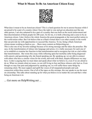 What It Means To Be An American Citizen Essay
What does it mean to be an American citizen? This is a hard question for me to answer because while I
am proud to be a part of a country where I have the right to vote and get an education just like any
other person, I am also ashamed to be a part of a country that was built on the racial enslavement and
then discrimination of black people for 200 years. So for me, it is both a blessing and a curse to be an
American citizen. I don t believe the whole America the great propaganda or the most perfect nation in
the world notion either. But I do believe that as a black women there is no other country in the world
that can provide me with opportunities to succeed like America. To me, being a black American
citizen means working as hard as you ... Show more content on Helpwriting.net ...
This is also one of my favorite readings because of its strong message and the ideas she preaches. She
says, In the transformation of silence into language and action, it is vitally necessary for each one of
us to establish or examine her function in that transformation and to recognize her role as vital within
that transformation . She wrote this essay while reflecting upon her mortality (after being diagnosed
with cancer), and questioning why she feared speaking out. By speaking up, we are able to connect
with others who have a similar vision for the world, and work with them, despite differences we may
have. Lorde is arguing that we must share and speak about what we believe in, even if we are afraid to
do so. When we remain silent on issues, we are still living in fear and these silences only hurt us. Even
though we may fear pain and judgement by speaking out, we will suffer those same things by
remaining silent. We must support and uplift the voices of all marginalized people and seek
connection within these stories. Out of all of the tapes on this mixtape, this one speaks to me the most
on citizenship. This talks about standing up for what you believe in no matter the cost and that s what
being an American is to
... Get more on HelpWriting.net ...
 