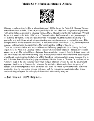 Theme Of Miscommunication In Oleanna
Oleanna is a play written by David Mamet in the early 1990s, during the Anita Hill Clarence Thomas
sexual harassment scandal. This took place precisely in the year 1991 after two years of employment
with Anita Hill as an assistant to Clarence Thomas. David Mamet wrote this play in the year 1992 and
he wrote it based on the Anita Hill Clarence Thomas incident. Different readers interpret every piece
of literature differently. There is no possibility that two readers have the exact understanding of a
particular text, and this variety of interpretation is a recurrent phenomenon in english literature. This
interpretation is mainly based on the context in which the readers read the text. Also, the interpretation
depends on the different themes in that ... Show more content on Helpwriting.net ...
There are two main readers who have read Oleanna differently: people who have directly lived and
experienced the Anita Hill Clarence Thomas scandal whilst the other one hasn t been involved in the
occurrence at all. The main difference between these two distinct groups is that the first one has seen it
and has watched the consequences being faced by each party when as one who has been believing the
event based on stories consistently being told to them from various people in several manners. Due to
this difference, both sides invariably pay attention do different factors in Oleanna. On one hand, those
who have lived in the time this play was written will pay attention towards the way the government
oppresses its citizens, in this case the victim and the victimizer. On the other hand, the group of
readers that live the experience based on stories, will looks for certain aspects in Oleanna that occur
during this time. In conclusion, because both sides look for contrasting aspects in the play, it is an
automatic happening that the entire play is interpreted and critically analyzed
... Get more on HelpWriting.net ...
 