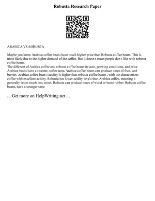 Robusta Research Paper
ARABICA VS ROBUSTA
Maybe you know Arabica coffee beans have much higher price than Robusta coffee beans. This is
most likely due to the higher demand of the coffee. But it doesn t mean people don t like with robusta
coffee beans.
The different of Arabica coffee and robusta coffee beans in taste, growing conditions, and price.
Arabica beans have a sweeter, softer taste, Arabica coffee beans can produce tones of fruit, and
berries. Arabica coffee bean s acidity is higher than robusta coffee beans , with the characterizes
coffee with excellent acidity. Robusta has lower acidity levels than Arabica coffee, meaning it
generally tastes much less sweet. Robusta can produce tones of wood or burnt rubber. Robusta coffee
beans, have a stronger taste
... Get more on HelpWriting.net ...
 