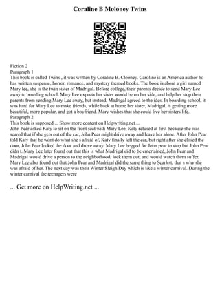 Coraline B Moloney Twins
Fiction 2
Paragraph 1
This book is called Twins , it was written by Coraline B. Clooney. Caroline is an America author ho
has written suspense, horror, romance, and mystery themed books. The book is about a girl named
Mary lee, she is the twin sister of Madrigal. Before college, their parents decide to send Mary Lee
away to boarding school. Mary Lee expects her sister would be on her side, and help her stop their
parents from sending Mary Lee away, but instead, Madrigal agreed to the ides. In boarding school, it
was hard for Mary Lee to make friends, while back at home her sister, Madrigal, is getting more
beautiful, more popular, and got a boyfriend. Mary wishes that she could live her sisters life.
Paragraph 2
This book is supposed ... Show more content on Helpwriting.net ...
John Pear asked Katy to sit on the front seat with Mary Lee, Katy refused at first because she was
scared that if she gets out of the car, John Pear might drive away and leave her alone. After John Pear
told Katy that he wont do what she s afraid of, Katy finally left the car, but right after she closed the
door, John Pear locked the door and drove away. Mary Lee begged for John pear to stop but John Pear
didn t. Mary Lee later found out that this is what Madrigal did to be entertained, John Pear and
Madrigal would drive a person to the neighborhood, lock them out, and would watch them suffer.
Mary Lee also found out that John Pear and Madrigal did the same thing to Scarlett, that s why she
was afraid of her. The next day was their Winter Sleigh Day which is like a winter carnival. During the
winter carnival the teenagers were
... Get more on HelpWriting.net ...
 