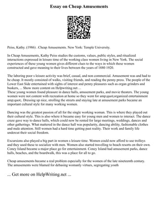 Essay on Cheap Amusements
Peiss, Kathy. (1986) . Cheap Amusements. New York: Temple University.
In Cheap Amusements, Kathy Peiss studies the customs, values, public styles, and ritualized
interactions expressed in leisure time of the working class women living in New York. The social
experiences of these young women gives different clues to the ways in which these women
constructed and gave meaning to their lives between the years of 1880 1920.
The laboring poor s leisure activity was brief, casual, and non commercial. Amusement was and had to
be cheap. It mostly consisted of walks, visiting friends, and reading the penny press. The people of the
Lower East Side entertained with sights of interest and penny pleasures such as organ grinders and
buskers, ... Show more content on Helpwriting.net ...
These young women found pleasure in dance halls, amusement parks, and movie theaters. The young
women were not content with recreation at home so they went for amp;quot;organized entertainment
amp;quot;. Dressing up nice, strolling the streets and staying late at amusement parks became an
important cultural style for many working women.
Dancing was the greatest passion of all for the single working woman. This is where they played out
their cultural style. This is also where it became easy for young men and women to interact. The dance
craze gave way to dance halls, which could now be rented for large meetings, weddings, dances and
other gatherings. What mattered in the dance hall was popularity, dancing ability, fashionable clothes
and male attention. Still women had a hard time getting past reality. Their work and family life
undercut their social freedom.
Excursions also played a big part in women s leisure time. Women could now afford to use trolleys
and they used these to socialize with men. Women also started travelling to beach resorts on their own.
Coney Island became a major place go for entertainment. Coney Island had amusement parks, dance
halls, beaches, and the boardwalk, this was a place for all to go.
Cheap amusements became a real problem especially for the women of the late nineteenth century.
The amusements were blamed for debasing womanly virtues, segregating youth
... Get more on HelpWriting.net ...
 