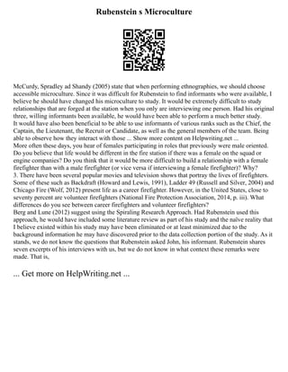 Rubenstein s Microculture
McCurdy, Spradley ad Shandy (2005) state that when performing ethnographies, we should choose
accessible microculture. Since it was difficult for Rubenstein to find informants who were available, I
believe he should have changed his microculture to study. It would be extremely difficult to study
relationships that are forged at the station when you only are interviewing one person. Had his original
three, willing informants been available, he would have been able to perform a much better study.
It would have also been beneficial to be able to use informants of various ranks such as the Chief, the
Captain, the Lieutenant, the Recruit or Candidate, as well as the general members of the team. Being
able to observe how they interact with those ... Show more content on Helpwriting.net ...
More often these days, you hear of females participating in roles that previously were male oriented.
Do you believe that life would be different in the fire station if there was a female on the squad or
engine companies? Do you think that it would be more difficult to build a relationship with a female
firefighter than with a male firefighter (or vice versa if interviewing a female firefighter)? Why?
3. There have been several popular movies and television shows that portray the lives of firefighters.
Some of these such as Backdraft (Howard and Lewis, 1991), Ladder 49 (Russell and Silver, 2004) and
Chicago Fire (Wolf, 2012) present life as a career firefighter. However, in the United States, close to
seventy percent are volunteer firefighters (National Fire Protection Association, 2014, p. iii). What
differences do you see between career firefighters and volunteer firefighters?
Berg and Lune (2012) suggest using the Spiraling Research Approach. Had Rubenstein used this
approach, he would have included some literature review as part of his study and the naïve reality that
I believe existed within his study may have been eliminated or at least minimized due to the
background information he may have discovered prior to the data collection portion of the study. As it
stands, we do not know the questions that Rubenstein asked John, his informant. Rubenstein shares
seven excerpts of his interviews with us, but we do not know in what context these remarks were
made. That is,
... Get more on HelpWriting.net ...
 