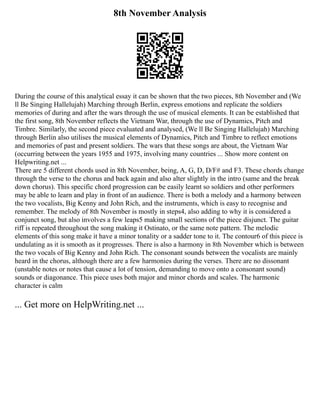 8th November Analysis
During the course of this analytical essay it can be shown that the two pieces, 8th November and (We
ll Be Singing Hallelujah) Marching through Berlin, express emotions and replicate the soldiers
memories of during and after the wars through the use of musical elements. It can be established that
the first song, 8th November reflects the Vietnam War, through the use of Dynamics, Pitch and
Timbre. Similarly, the second piece evaluated and analysed, (We ll Be Singing Hallelujah) Marching
through Berlin also utilises the musical elements of Dynamics, Pitch and Timbre to reflect emotions
and memories of past and present soldiers. The wars that these songs are about, the Vietnam War
(occurring between the years 1955 and 1975, involving many countries ... Show more content on
Helpwriting.net ...
There are 5 different chords used in 8th November, being, A, G, D, D/F# and F3. These chords change
through the verse to the chorus and back again and also alter slightly in the intro (same and the break
down chorus). This specific chord progression can be easily learnt so soldiers and other performers
may be able to learn and play in front of an audience. There is both a melody and a harmony between
the two vocalists, Big Kenny and John Rich, and the instruments, which is easy to recognise and
remember. The melody of 8th November is mostly in steps4, also adding to why it is considered a
conjunct song, but also involves a few leaps5 making small sections of the piece disjunct. The guitar
riff is repeated throughout the song making it Ostinato, or the same note pattern. The melodic
elements of this song make it have a minor tonality or a sadder tone to it. The contour6 of this piece is
undulating as it is smooth as it progresses. There is also a harmony in 8th November which is between
the two vocals of Big Kenny and John Rich. The consonant sounds between the vocalists are mainly
heard in the chorus, although there are a few harmonies during the verses. There are no dissonant
(unstable notes or notes that cause a lot of tension, demanding to move onto a consonant sound)
sounds or diagonance. This piece uses both major and minor chords and scales. The harmonic
character is calm
... Get more on HelpWriting.net ...
 