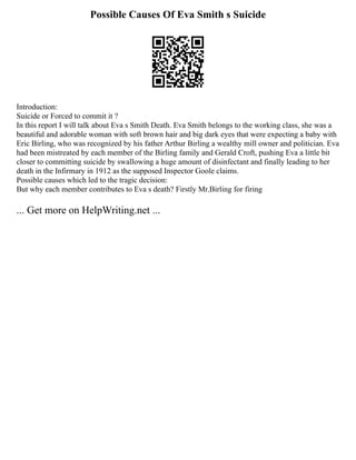 Possible Causes Of Eva Smith s Suicide
Introduction:
Suicide or Forced to commit it ?
In this report I will talk about Eva s Smith Death. Eva Smith belongs to the working class, she was a
beautiful and adorable woman with soft brown hair and big dark eyes that were expecting a baby with
Eric Birling, who was recognized by his father Arthur Birling a wealthy mill owner and politician. Eva
had been mistreated by each member of the Birling family and Gerald Croft, pushing Eva a little bit
closer to committing suicide by swallowing a huge amount of disinfectant and finally leading to her
death in the Infirmary in 1912 as the supposed Inspector Goole claims.
Possible causes which led to the tragic decision:
But why each member contributes to Eva s death? Firstly Mr.Birling for firing
... Get more on HelpWriting.net ...
 