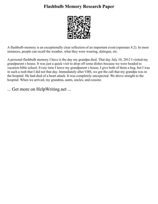 Flashbulb Memory Research Paper
A flashbulb memory is an exceptionally clear reflection of an important event (openstax 8.2). In most
instances, people can recall the weather, what they were wearing, dialogue, etc.
A personal flashbulb memory I have is the day my grandpa died. That day July 10, 2012 I visited my
grandparent s house. It was just a quick visit to drop off some dishes because we were headed to
vacation bible school. Every time I leave my grandparent s house, I give both of them a hug, but I was
in such a rush that I did not that day. Immediately after VBS, we got the call that my grandpa was in
the hospital. He had died of a heart attack. It was completely unexpected. We drove straight to the
hospital. When we arrived, my grandma, aunts, uncles, and cousins
... Get more on HelpWriting.net ...
 