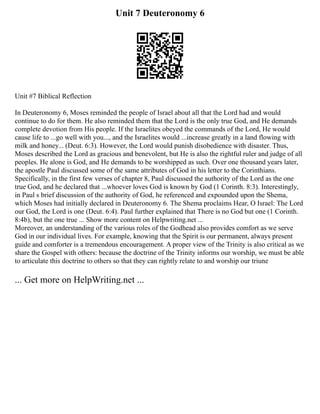 Unit 7 Deuteronomy 6
Unit #7 Biblical Reflection
In Deuteronomy 6, Moses reminded the people of Israel about all that the Lord had and would
continue to do for them. He also reminded them that the Lord is the only true God, and He demands
complete devotion from His people. If the Israelites obeyed the commands of the Lord, He would
cause life to ...go well with you..., and the Israelites would ...increase greatly in a land flowing with
milk and honey... (Deut. 6:3). However, the Lord would punish disobedience with disaster. Thus,
Moses described the Lord as gracious and benevolent, but He is also the rightful ruler and judge of all
peoples. He alone is God, and He demands to be worshipped as such. Over one thousand years later,
the apostle Paul discussed some of the same attributes of God in his letter to the Corinthians.
Specifically, in the first few verses of chapter 8, Paul discussed the authority of the Lord as the one
true God, and he declared that ...whoever loves God is known by God (1 Corinth. 8:3). Interestingly,
in Paul s brief discussion of the authority of God, he referenced and expounded upon the Shema,
which Moses had initially declared in Deuteronomy 6. The Shema proclaims Hear, O Israel: The Lord
our God, the Lord is one (Deut. 6:4). Paul further explained that There is no God but one (1 Corinth.
8:4b), but the one true ... Show more content on Helpwriting.net ...
Moreover, an understanding of the various roles of the Godhead also provides comfort as we serve
God in our individual lives. For example, knowing that the Spirit is our permanent, always present
guide and comforter is a tremendous encouragement. A proper view of the Trinity is also critical as we
share the Gospel with others: because the doctrine of the Trinity informs our worship, we must be able
to articulate this doctrine to others so that they can rightly relate to and worship our triune
... Get more on HelpWriting.net ...
 