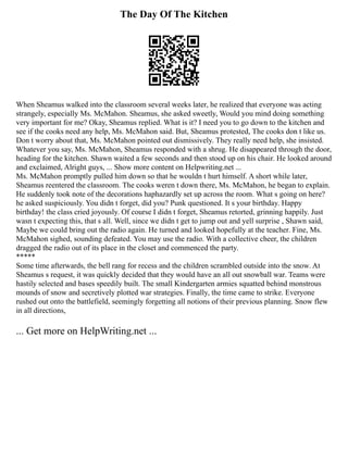 The Day Of The Kitchen
When Sheamus walked into the classroom several weeks later, he realized that everyone was acting
strangely, especially Ms. McMahon. Sheamus, she asked sweetly, Would you mind doing something
very important for me? Okay, Sheamus replied. What is it? I need you to go down to the kitchen and
see if the cooks need any help, Ms. McMahon said. But, Sheamus protested, The cooks don t like us.
Don t worry about that, Ms. McMahon pointed out dismissively. They really need help, she insisted.
Whatever you say, Ms. McMahon, Sheamus responded with a shrug. He disappeared through the door,
heading for the kitchen. Shawn waited a few seconds and then stood up on his chair. He looked around
and exclaimed, Alright guys, ... Show more content on Helpwriting.net ...
Ms. McMahon promptly pulled him down so that he wouldn t hurt himself. A short while later,
Sheamus reentered the classroom. The cooks weren t down there, Ms. McMahon, he began to explain.
He suddenly took note of the decorations haphazardly set up across the room. What s going on here?
he asked suspiciously. You didn t forget, did you? Punk questioned. It s your birthday. Happy
birthday! the class cried joyously. Of course I didn t forget, Sheamus retorted, grinning happily. Just
wasn t expecting this, that s all. Well, since we didn t get to jump out and yell surprise , Shawn said,
Maybe we could bring out the radio again. He turned and looked hopefully at the teacher. Fine, Ms.
McMahon sighed, sounding defeated. You may use the radio. With a collective cheer, the children
dragged the radio out of its place in the closet and commenced the party.
*****
Some time afterwards, the bell rang for recess and the children scrambled outside into the snow. At
Sheamus s request, it was quickly decided that they would have an all out snowball war. Teams were
hastily selected and bases speedily built. The small Kindergarten armies squatted behind monstrous
mounds of snow and secretively plotted war strategies. Finally, the time came to strike. Everyone
rushed out onto the battlefield, seemingly forgetting all notions of their previous planning. Snow flew
in all directions,
... Get more on HelpWriting.net ...
 