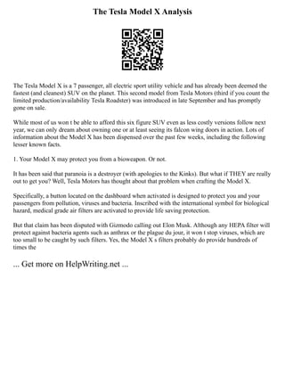 The Tesla Model X Analysis
The Tesla Model X is a 7 passenger, all electric sport utility vehicle and has already been deemed the
fastest (and cleanest) SUV on the planet. This second model from Tesla Motors (third if you count the
limited production/availability Tesla Roadster) was introduced in late September and has promptly
gone on sale.
While most of us won t be able to afford this six figure SUV even as less costly versions follow next
year, we can only dream about owning one or at least seeing its falcon wing doors in action. Lots of
information about the Model X has been dispensed over the past few weeks, including the following
lesser known facts.
1. Your Model X may protect you from a bioweapon. Or not.
It has been said that paranoia is a destroyer (with apologies to the Kinks). But what if THEY are really
out to get you? Well, Tesla Motors has thought about that problem when crafting the Model X.
Specifically, a button located on the dashboard when activated is designed to protect you and your
passengers from pollution, viruses and bacteria. Inscribed with the international symbol for biological
hazard, medical grade air filters are activated to provide life saving protection.
But that claim has been disputed with Gizmodo calling out Elon Musk. Although any HEPA filter will
protect against bacteria agents such as anthrax or the plague du jour, it won t stop viruses, which are
too small to be caught by such filters. Yes, the Model X s filters probably do provide hundreds of
times the
... Get more on HelpWriting.net ...
 