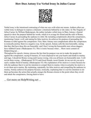 How Does Antony Use Verbal Irony In Julius Caesar
Verbal irony is the intentional contrasting of what one says with what one means. Authors often use
verbal irony in dialogue to express a character s intentions behind he or she states. In The Tragedy of
Julius Caesar, by William Shakespeare, the author includes verbal irony in Marc Antony s funeral
speech to show the purpose behind his words, which is to avenge his friend and the ruler of Rome,
Julius Caesar, by persuading the audience to rebel. By including complements about the conspirators,
mentioning Caesar s will, and stating his false motives, he achieves his purpose of persuading the
Romans to rebel against the conspirators. First, Marc Antony uses complements about the conspirators
to ironically portray them in a negative way. In the speech, Antony calls the men honorable, stating
that they that have done this are honorable. and I fear I wrong the honourable men whose daggers
have stabbed Caesar. (Shakespeare 51). This is ironic because when ... Show more content on
Helpwriting.net ...
Throughout his speech, Antony stresses the fact that his purpose was not to make the people rise
against the conspirators, saying O masters, if I were disposed to stir your hearts and minds to mutiny
and rage, I should do Brutus wrong and Cassius wrong, who you all know are honourable men. I will
not do them wrong... (Shakespeare 50 51) and Good friends, sweet friends, let me not stir you up to
such a sudden flood of mutiny. (Shakespeare 53). His explanation of his motives is ironic because he
tells the audience that it is not his intention to compel them to mutiny when in actuality his motive is
to stir them up to mutiny. By explaining, repeatedly, his false motives and compelling the audience to
mutiny, Antony achieves his purpose because, ironically, explaining that it is not his intention to stir
them up becomes the action that actually enrages the Roman citizens to the point where they revolt
and attack the conspirators, forcing them to leave
... Get more on HelpWriting.net ...
 