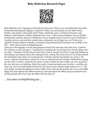Baby Ballerinas Research Paper
Baby Ballerina I saw it hanging on the knob the closet door. There it was a beautiful pink tutu,a pink
leotard and matching pink leggings. I squealed. Finally, my mom had put me into ballet classes.
Finally, I am already in first grade and if I hadn t started this year, I would never become a true
ballerina. I had dreamed of being a ballerina since I was 3. Only because ballerinas were so flexible
and beautiful, and they danced so effortlessly. I never stopped trying to learn the ways of ballerinas. I
would go into my room and play smooth music and practice on my tippy toes, as if I truly were
capable of being a ballerina someday. Constantly doing pirouettes,that I learned to do on Shake it Up .
The ... Show more content on Helpwriting.net ...
I first put on the leggings, next the pink gorgeous leotard. My mom then said, Estas lista , I told her,
De verdad no se pero creo que si . I quickly put everything else on, the huge tutu, the hair ribbon, and
my shoes . It honestly felt like forever until I got to look at myself in the mirror. I just kept fluffing my
tut looking at my bedroom door, blow drying my hair, waiting. My recital was at 6:30, at that moment
the small hand on the clock was in between the 5 and the 6 and the long handle was on the 2. Of
course, I had not learned that in school yet. I was so confused and soon enough I finished blow drying
my hair. Still, I waited, I waited for my mom to come in and do my hair so that I can view myself for
the very first time, as a ballerina. Slowly but surely, I turned my head away from the t.v and there my
mom was. Now, the small handle of the clock was closer to the 6 and the longer hand was on 11. My
mom pulled, twisted and tightened my hair. I didn t know what she did exactly, but I was so incredibly
happy. My mom tightens the ribbon around my waist and adjusts the ribbon going up and down and
twisting around each of my legs, the ribbon from the shoes of
... Get more on HelpWriting.net ...
 