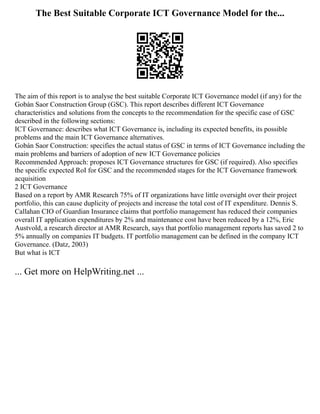 The Best Suitable Corporate ICT Governance Model for the...
The aim of this report is to analyse the best suitable Corporate ICT Governance model (if any) for the
Gobán Saor Construction Group (GSC). This report describes different ICT Governance
characteristics and solutions from the concepts to the recommendation for the specific case of GSC
described in the following sections:
ICT Governance: describes what ICT Governance is, including its expected benefits, its possible
problems and the main ICT Governance alternatives.
Gobán Saor Construction: specifies the actual status of GSC in terms of ICT Governance including the
main problems and barriers of adoption of new ICT Governance policies
Recommended Approach: proposes ICT Governance structures for GSC (if required). Also specifies
the specific expected RoI for GSC and the recommended stages for the ICT Governance framework
acquisition
2 ICT Governance
Based on a report by AMR Research 75% of IT organizations have little oversight over their project
portfolio, this can cause duplicity of projects and increase the total cost of IT expenditure. Dennis S.
Callahan CIO of Guardian Insurance claims that portfolio management has reduced their companies
overall IT application expenditures by 2% and maintenance cost have been reduced by a 12%, Eric
Austvold, a research director at AMR Research, says that portfolio management reports has saved 2 to
5% annually on companies IT budgets. IT portfolio management can be defined in the company ICT
Governance. (Datz, 2003)
But what is ICT
... Get more on HelpWriting.net ...
 