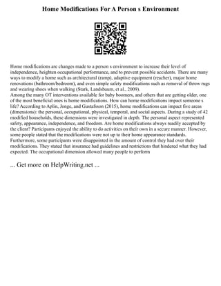 Home Modifications For A Person s Environment
Home modifications are changes made to a person s environment to increase their level of
independence, heighten occupational performance, and to prevent possible accidents. There are many
ways to modify a home such as architectural (ramp), adaptive equipment (reacher), major home
renovations (bathroom/bedroom), and even simple safety modifications such as removal of throw rugs
and wearing shoes when walking (Stark, Landsbaum, et al., 2009).
Among the many OT interventions available for baby boomers, and others that are getting older, one
of the most beneficial ones is home modifications. How can home modifications impact someone s
life? According to Aplin, Jonge, and Gustafsson (2015), home modifications can impact five areas
(dimensions): the personal, occupational, physical, temporal, and social aspects. During a study of 42
modified households, these dimensions were investigated in depth. The personal aspect represented
safety, appearance, independence, and freedom. Are home modifications always readily accepted by
the client? Participants enjoyed the ability to do activities on their own in a secure manner. However,
some people stated that the modifications were not up to their home appearance standards.
Furthermore, some participants were disappointed in the amount of control they had over their
modifications. They stated that insurance had guidelines and restrictions that hindered what they had
expected. The occupational dimension allowed many people to perform
... Get more on HelpWriting.net ...
 