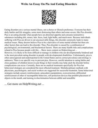 Write An Essay On Pia And Eating Disorders
Eating disorders are a serious mental illness, not a choice or lifestyle preference. Everyone has their
daily battles and life struggles, some more distressing than others and some severe, like Pica disorder.
Pica is an eating disorder when people have an abnormal appetite and consume nonnutritive
substances including dirt, stones, hair, feces, lead, light bulbs, and much more. Because individuals
suffering with Pica are driven to eat unconceivable things, this disorder commonly leads to many
medical issues. Many doctors believe Pica to be a derivative of some mental ailment but there are
other factors that can lead to this disorder. Thus, Pica disorder is caused by a combination of
psychological, environmental, and biochemical factors. There are many health risks and complications
related to Pica because people with this ... Show more content on Helpwriting.net ...
However, it is likely to be more difficult to manage in children who are developmentally hindered and
is the most prevalent eating disorder in people with developmental disabilities. Unfortunately, pica is
often unrecognized and underreported in the United States and its correct prevalence and etiology is
unknown. There is no specific way to prevent pica. However, careful attention to eating habits and
close guidance of children known to put things in their mouths may help catch the disorder before
complications can occur. Currently, there are no medical treatments specifically for Pica but
behavioral strategies are considered the most effected treatment. Multidisciplinary methods with
physicians, psychologists, and social workers are suggested for successful treatment. Some behavioral
strategies include sensory reinforcement, antecedent manipulation, overcorrection, differential
reinforcement of other or incompatible behaviors, self protection devices that prohibit placement of
objects in the mouth, and training in discrimination between edible and nonedible
... Get more on HelpWriting.net ...
 