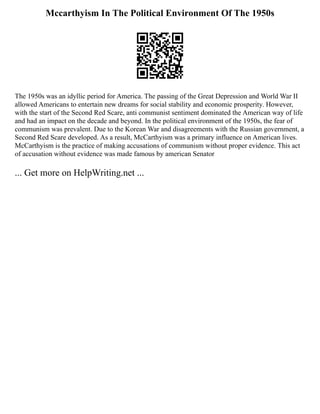 Mccarthyism In The Political Environment Of The 1950s
The 1950s was an idyllic period for America. The passing of the Great Depression and World War II
allowed Americans to entertain new dreams for social stability and economic prosperity. However,
with the start of the Second Red Scare, anti communist sentiment dominated the American way of life
and had an impact on the decade and beyond. In the political environment of the 1950s, the fear of
communism was prevalent. Due to the Korean War and disagreements with the Russian government, a
Second Red Scare developed. As a result, McCarthyism was a primary influence on American lives.
McCarthyism is the practice of making accusations of communism without proper evidence. This act
of accusation without evidence was made famous by american Senator
... Get more on HelpWriting.net ...
 