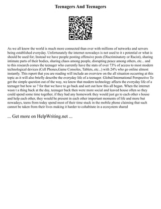 Teenagers And Teenagers
As we all know the world is much more connected than ever with millions of networks and servers
being established everyday. Unfortunately the internet nowadays is not used to it s potential or what is
should be used for; Instead we have people posting offensive posts (Discriminatory or Racist), sharing
intimate parts of their bodies, sharing chaos among people, disrupting peace among others, etc... and
to this research comes the teenager who currently have the stats of over 73% of access to most modern
technological devices (Cell Phones,Game Consoles, Tablets, etc...) with 24% who go online almost
instantly. This report that you are reading will include an overview on the all situation occurring at this
topic as it will also briefly describe the everyday life of a teenager. Global/International Perspective To
get the simple question out of the way, we know that modern technology affects the everyday life of a
teenager but how so ? for that we have to go back and sort out how this all began. When the internet
wasn t a thing back at the day, teenager back then were more social and leaved house often so they
could spend some time together, if they had any homework they would just go to each other s house
and help each other, they would be present in each other important moments of life and more but
nowadays, teens from today spend most of their time stuck in the mobile phone claiming that such
cannot be taken from their lives making it harder to cohabitate in a ecosystem shared
... Get more on HelpWriting.net ...
 