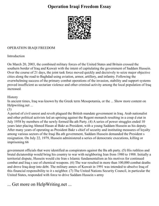 Operation Iraqi Freedom Essay
OPERATION IRAQI FREEDOM
Introduction
On March 20, 2003, the combined military forces of the United States and Britain crossed the
southern border of Iraq and Kuwait with the intent of capitulating the government of Saddam Hussein.
Over the course of 21 days, the joint task force moved quickly and decisively to seize major objective
cities along the road to Baghdad using aviation, armor, artillery, and infantry. Following the
overwhelming success of the primary combat operations of the invasion, stability and support systems
proved insufficient as sectarian violence and other criminal activity among the local population of Iraq
increased.
History
In ancient times, Iraq was known by the Greek term Mesopotamia, or the ... Show more content on
Helpwriting.net ...
(3)
A period of civil unrest and revolt plagued the British mandate government in Iraq. Arab nationalist
and other political activists led an uprising against the Regent monarch resulting in a coup d etat in
July 1958 by members of the newly formed Ba ath Party. (4) A series of power struggles ended 10
years later placing Ahmed Hasan al Bakr as President, with a young Saddam Hussein as his deputy.
After many years of operating as President Bakr s chief of security and instituting measures of loyalty
among various sectors of the Iraqi Ba ath government, Saddam Hussein demanded the President s
resignation. On July 22, 1979, Hussein administered a series of democratic executions, killing or
imprisoning 66
government officials that were identified as conspirators against the Ba ath party. (5) His ruthless and
brutal dictatorship would bring his country to war with neighboring Iran from 1980 to 1988. Initially a
territorial dispute, Hussein would cite Iran s Islamic fundamentalism as his motives for continued
combat and Iraq s use of chemical weapons. (6) The war resulted in more than 100,000 combat deaths
and drove Iraq deep into debt. The military annex of Kuwait in 1991 was intended to absolve Iraq of
this financial responsibility to it s neighbor. (7) The United Nations Security Council, in particular the
United States, responded with force to drive Saddam Hussein s army
... Get more on HelpWriting.net ...
 