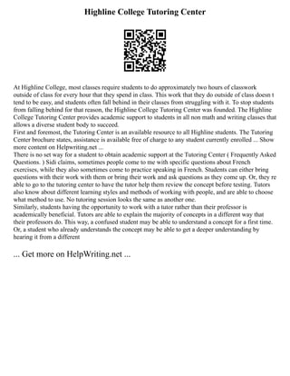 Highline College Tutoring Center
At Highline College, most classes require students to do approximately two hours of classwork
outside of class for every hour that they spend in class. This work that they do outside of class doesn t
tend to be easy, and students often fall behind in their classes from struggling with it. To stop students
from falling behind for that reason, the Highline College Tutoring Center was founded. The Highline
College Tutoring Center provides academic support to students in all non math and writing classes that
allows a diverse student body to succeed.
First and foremost, the Tutoring Center is an available resource to all Highline students. The Tutoring
Center brochure states, assistance is available free of charge to any student currently enrolled ... Show
more content on Helpwriting.net ...
There is no set way for a student to obtain academic support at the Tutoring Center ( Frequently Asked
Questions. ) Sidi claims, sometimes people come to me with specific questions about French
exercises, while they also sometimes come to practice speaking in French. Students can either bring
questions with their work with them or bring their work and ask questions as they come up. Or, they re
able to go to the tutoring center to have the tutor help them review the concept before testing. Tutors
also know about different learning styles and methods of working with people, and are able to choose
what method to use. No tutoring session looks the same as another one.
Similarly, students having the opportunity to work with a tutor rather than their professor is
academically beneficial. Tutors are able to explain the majority of concepts in a different way that
their professors do. This way, a confused student may be able to understand a concept for a first time.
Or, a student who already understands the concept may be able to get a deeper understanding by
hearing it from a different
... Get more on HelpWriting.net ...
 