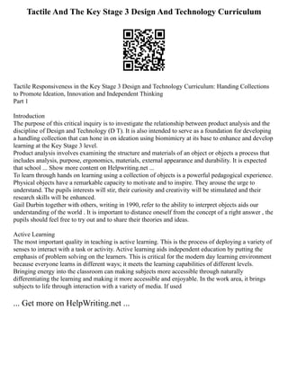 Tactile And The Key Stage 3 Design And Technology Curriculum
Tactile Responsiveness in the Key Stage 3 Design and Technology Curriculum: Handing Collections
to Promote Ideation, Innovation and Independent Thinking
Part 1
Introduction
The purpose of this critical inquiry is to investigate the relationship between product analysis and the
discipline of Design and Technology (D T). It is also intended to serve as a foundation for developing
a handling collection that can hone in on ideation using biomimicry at its base to enhance and develop
learning at the Key Stage 3 level.
Product analysis involves examining the structure and materials of an object or objects a process that
includes analysis, purpose, ergonomics, materials, external appearance and durability. It is expected
that school ... Show more content on Helpwriting.net ...
To learn through hands on learning using a collection of objects is a powerful pedagogical experience.
Physical objects have a remarkable capacity to motivate and to inspire. They arouse the urge to
understand. The pupils interests will stir, their curiosity and creativity will be stimulated and their
research skills will be enhanced.
Gail Durbin together with others, writing in 1990, refer to the ability to interpret objects aids our
understanding of the world . It is important to distance oneself from the concept of a right answer , the
pupils should feel free to try out and to share their theories and ideas.
Active Learning
The most important quality in teaching is active learning. This is the process of deploying a variety of
senses to interact with a task or activity. Active learning aids independent education by putting the
emphasis of problem solving on the learners. This is critical for the modern day learning environment
because everyone learns in different ways; it meets the learning capabilities of different levels.
Bringing energy into the classroom can making subjects more accessible through naturally
differentiating the learning and making it more accessible and enjoyable. In the work area, it brings
subjects to life through interaction with a variety of media. If used
... Get more on HelpWriting.net ...
 