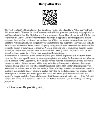 Barry Allan Hero
The Flash is a Netflix Original series that stars Grant Gustin, who plays Barry Allen, aka The Flash.
This series would fall under the classification of action/drama given that practically every episode has
a different obstacle that The Flash has to defeat or overcome. Barry Allen plays a normal, CSI forensic
scientist at the Central City Police Department. Although he appears as a normal person to almost
everyone, there are few people who see the hero side of him. Heros come in many shapes and sizes,
and Barry Allen is certainly not the person you would think to be a superhero. Barry appears and acts
like a regular human who lives a normal life going through the motions every day, and continues that
even after his gift of super speed is acquired. A hero is someone who is courageous, humble, patient,
selfless; all of which are characteristics of the inner hero of Barry Allen. Barry Allen starts off as a
normal guy who works for ... Show more content on Helpwriting.net ...
Someone who is considered a hero who displayed a great amount of patience is Rosa Parks. Parks
knew that there was a problem and the amazing thing is that she waited for her moment, and when she
saw it, she took it: On December 1, 1955, a black woman named Rosa Parks took a stand that would
change the nation. She was arrested while riding a city bus in Montgomery, Alabama. The charge:
Refusing to give up her seat to a white man (Modigliani). Barry often displays the same quality of
patience in the way he lives his life. The Arrow, a friend of Barry s who is also a super hero, acts as a
mentor to him multiple times. The Arrow teaches Barry that he needs to assess every situation before
he charges in to save the day. Barry applies the advice The Arrow gives him to his life and puts
himself in danger much less frequently because of it (Flash vs. Arrow). In this aspect, Rosa Parks and
Barry Allen have a lot in common. Both people waited for their chance, and when they saw it they
jumped on
... Get more on HelpWriting.net ...
 