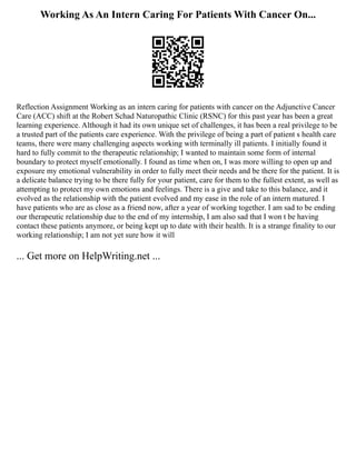 Working As An Intern Caring For Patients With Cancer On...
Reflection Assignment Working as an intern caring for patients with cancer on the Adjunctive Cancer
Care (ACC) shift at the Robert Schad Naturopathic Clinic (RSNC) for this past year has been a great
learning experience. Although it had its own unique set of challenges, it has been a real privilege to be
a trusted part of the patients care experience. With the privilege of being a part of patient s health care
teams, there were many challenging aspects working with terminally ill patients. I initially found it
hard to fully commit to the therapeutic relationship; I wanted to maintain some form of internal
boundary to protect myself emotionally. I found as time when on, I was more willing to open up and
exposure my emotional vulnerability in order to fully meet their needs and be there for the patient. It is
a delicate balance trying to be there fully for your patient, care for them to the fullest extent, as well as
attempting to protect my own emotions and feelings. There is a give and take to this balance, and it
evolved as the relationship with the patient evolved and my ease in the role of an intern matured. I
have patients who are as close as a friend now, after a year of working together. I am sad to be ending
our therapeutic relationship due to the end of my internship, I am also sad that I won t be having
contact these patients anymore, or being kept up to date with their health. It is a strange finality to our
working relationship; I am not yet sure how it will
... Get more on HelpWriting.net ...
 