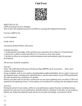 Cipd Essay
4DEP F301A (L D)
CIPD Assessment Activity Template
Title of unit/s Developing Yourself as an Effective Learning Development Practitioner
Unit No/s 4DEP (L D)
Level Foundation
Credit value 4
Assessment method Written, Discussion
Learning outcomes:
1. Understand the knowledge, skills and behaviours required to be an effective L D practitioner.
2. Know how to deliver timely and effective L D services to meet users needs.
3. Be able to reflect on own practice and development needs and maintain a plan for personal
development.
All activities should be completed
Activity 1
(Note: The CIPD Human Resources Profession Map (HRPM) can be accessed at: ... Show more
content on Helpwriting.net ...
Using a template, such as www.cipd.co.uk/cpd/guidance/cpdrecordandplan, devise a plan to meet your
development needs, including those identified above, and the achievement of your CIPD qualification.
The plan should be for a minimum of 6 months.
Discuss your plan with (or provide a written note to) your tutor explaining why you believe CPD to be
important and explaining at least 2 of the options you considered for meeting your development needs.
Activity 4
During the period of your studies, reflect on your performance against the plan, including learning
gained from each unit of your qualification, and add reflective comments to the plan. As you progress,
identify any further development needs and revise your plan accordingly. Assessment Criteria
1.1
2.1
2.2
 
