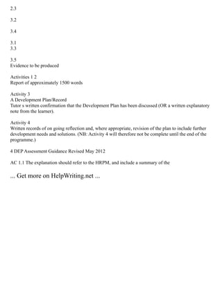 2.3
3.2
3.4
3.1
3.3
3.5
Evidence to be produced
Activities 1 2
Report of approximately 1500 words
Activity 3
A Development Plan/Record
Tutor s written confirmation that the Development Plan has been discussed (OR a written explanatory
note from the learner).
Activity 4
Written records of on going reflection and, where appropriate, revision of the plan to include further
development needs and solutions. (NB: Activity 4 will therefore not be complete until the end of the
programme.)
4 DEP Assessment Guidance Revised May 2012
AC 1.1 The explanation should refer to the HRPM, and include a summary of the
... Get more on HelpWriting.net ...
 