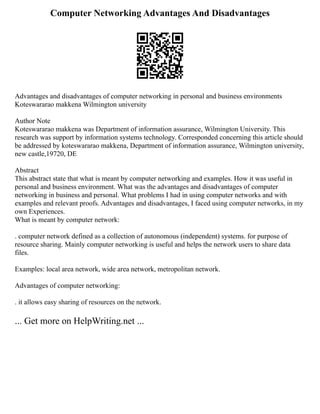 Computer Networking Advantages And Disadvantages
Advantages and disadvantages of computer networking in personal and business environments
Koteswararao makkena Wilmington university
Author Note
Koteswararao makkena was Department of information assurance, Wilmington University. This
research was support by information systems technology. Corresponded concerning this article should
be addressed by koteswararao makkena, Department of information assurance, Wilmington university,
new castle,19720, DE
Abstract
This abstract state that what is meant by computer networking and examples. How it was useful in
personal and business environment. What was the advantages and disadvantages of computer
networking in business and personal. What problems I had in using computer networks and with
examples and relevant proofs. Advantages and disadvantages, I faced using computer networks, in my
own Experiences.
What is meant by computer network:
. computer network defined as a collection of autonomous (independent) systems. for purpose of
resource sharing. Mainly computer networking is useful and helps the network users to share data
files.
Examples: local area network, wide area network, metropolitan network.
Advantages of computer networking:
. it allows easy sharing of resources on the network.
... Get more on HelpWriting.net ...
 