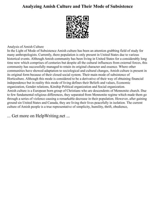 Analyzing Amish Culture and Their Mode of Subsistence
Analysis of Amish Culture
In the Light of Mode of Subsistence Amish culture has been an attention grabbing field of study for
many anthropologists. Currently, there population is only present in United States due to various
historical events. Although Amish community has been living in United States for a considerably long
time now which comprises of centuries but despite all the cultural influences from external forces, this
community has successfully managed to retain its original character and essence. Where other
communities have showed adaptation to sociological and cultural changes, Amish culture is present in
its original form because of their closed social system. Their main mode of subsistence of
Horticulture. Although this mode is considered to be a derivative of their way of obtaining financial
independence but in reality this mode of living defines their Beliefs and values, Economic
organization, Gender relations, Kinship Political organization and Social organization.
Amish culture is a European born group of Christians who are descendents of Mennonite church. Due
to few fundamental religious differences, they separated from Mennonite regime which made them go
through a series of violence causing a remarkable decrease in their population. However, after gaining
ground sin United States and Canada, they are living their lives peacefully in isolation. The current
culture of Amish people is a true representative of simplicity, humility, thrift, obedience,
... Get more on HelpWriting.net ...
 