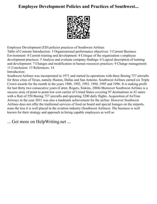 Employee Development Policies and Practices of Southwest...
Employee Development (ED) policies practices of Southwest Airlines
Table of Contents Introduction: 3 Organizational performance objectives: 3 Current Business
Environment: 4 Current training and development: 4 Critique of the organization s employee
development practices: 5 Analyze and evaluate company findings: 6 Logical description of training
and development: 7 Changes and modification in human resources practices: 9 Change management:
11 Conclusion: 13 References: 14
Introduction:
Southwest Airlines was incorporated in 1971 and started its operations with three Boeing 737 aircrafts
for three cities of Texas, namely Huston, Dallas and San Antonio. Southwest Airlines earned six Triple
Crown awards for the month in the years 1988, 1992, 1993, 1994, 1995 and 1996. It is making profit
for last thirty two consecutive years (Carter, Rogers, Siskins, 2004).Moreover Southwest Airlines is a
success story of point to point low cost carrier of United States covering 97 destinations in 42 states
with a fleet of 550 Boeing 737 aircrafts and operating 3200 daily flights. Acquisition of AirTran
Airways in the year 2011 was also a landmark achievement for the airline. However Southwest
Airlines does not offer the traditional services of food on board and special lounges on the airports,
none the less it is well placed in the aviation industry (Southwest Airlines). The business is well
known for their strategy and approach in hiring capable employees as well as
... Get more on HelpWriting.net ...
 